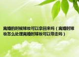 離婚的時(shí)候嫁妝可以拿回來嗎（離婚時(shí)嫁妝怎么處理離婚時(shí)嫁妝可以帶走嗎）