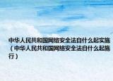 中華人民共和國網(wǎng)絡(luò)安全法自什么起實(shí)施（中華人民共和國網(wǎng)絡(luò)安全法自什么起施行）