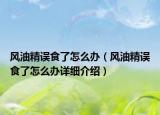 風(fēng)油精誤食了怎么辦（風(fēng)油精誤食了怎么辦詳細(xì)介紹）