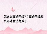 怎么辦離婚手續(xù)?（離婚手續(xù)怎么辦才合法有效）