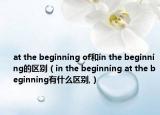 at the beginning of和in the beginning的區(qū)別（in the beginning at the beginning有什么區(qū)別,）