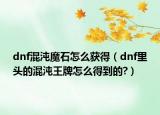 dnf混沌魔石怎么獲得（dnf里頭的混沌王牌怎么得到的?）