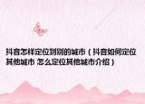 抖音怎樣定位到別的城市（抖音如何定位其他城市 怎么定位其他城市介紹）