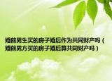 婚前男生買的房子婚后作為共同財產嗎（婚前男方買的房子婚后算共同財產嗎）