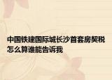 中國鐵建國際城長沙首套房契稅怎么算誰能告訴我