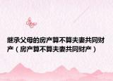 繼承父母的房產(chǎn)算不算夫妻共同財產(chǎn)（房產(chǎn)算不算夫妻共同財產(chǎn)）