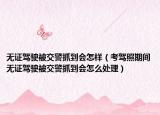 無證駕駛被交警抓到會怎樣（考駕照期間無證駕駛被交警抓到會怎么處理）