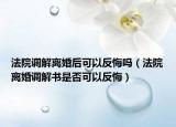 法院調(diào)解離婚后可以反悔嗎（法院離婚調(diào)解書是否可以反悔）