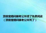 頂級(jí)寵婚悶騷老公壞透了免費(fèi)閱讀（頂級(jí)寵婚悶騷老公壞死了）