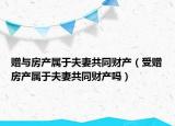 贈與房產(chǎn)屬于夫妻共同財產(chǎn)（受贈房產(chǎn)屬于夫妻共同財產(chǎn)嗎）