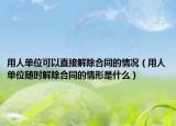 用人單位可以直接解除合同的情況（用人單位隨時(shí)解除合同的情形是什么）