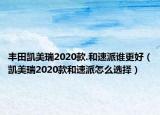 豐田凱美瑞2020款.和速派誰更好（凱美瑞2020款和速派怎么選擇）