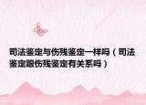 司法鑒定與傷殘鑒定一樣嗎（司法鑒定跟傷殘鑒定有關(guān)系嗎）