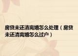 房貸未還清離婚怎么處理（房貸未還清離婚怎么過戶）