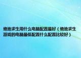 絕地求生用什么電腦配置最好（絕地求生游戲的電腦最低配置什么配置比較好）