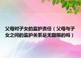 父母對(duì)子女的監(jiān)護(hù)責(zé)任（父母與子女之間的監(jiān)護(hù)關(guān)系是無期限的嗎）