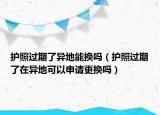 護照過期了異地能換嗎（護照過期了在異地可以申請更換嗎）