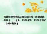 青藏鐵路全線長(zhǎng)1956米對(duì)嗎（青藏鐵路全長(zhǎng)（　?。〢．1956米B．1956千米C．1956分米）