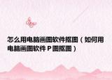 怎么用電腦畫圖軟件摳圖（如何用電腦畫圖軟件Ｐ圖摳圖）
