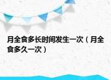 月全食多長(zhǎng)時(shí)間發(fā)生一次（月全食多久一次）