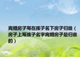 離婚房子寫(xiě)在孩子名下房子歸誰(shuí)（房子上寫(xiě)孩子名字離婚房子是歸誰(shuí)的）