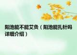 陽池能不能艾灸（陽池能扎針嗎詳細(xì)介紹）