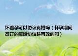 懷著孕可以協(xié)議離婚嗎（懷孕期間簽訂的離婚協(xié)議是有效的嗎）