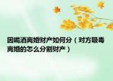 因喝酒離婚財(cái)產(chǎn)如何分（對(duì)方吸毒離婚的怎么分割財(cái)產(chǎn)）