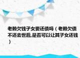 老賴欠錢子女要還債嗎（老賴欠債不還去世后,是否可以讓其子女還錢）
