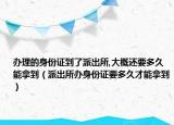 辦理的身份證到了派出所,大概還要多久能拿到（派出所辦身份證要多久才能拿到）