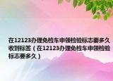 在12123辦理免檢車申領(lǐng)檢驗(yàn)標(biāo)志要多久收到標(biāo)簽（在12123辦理免檢車申領(lǐng)檢驗(yàn)標(biāo)志要多久）