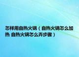 怎樣用自熱火鍋（自熱火鍋怎么加熱 自熱火鍋怎么弄步驟）