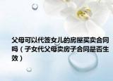 父母可以代簽女兒的房屋買賣合同嗎（子女代父母賣房子合同是否生效）