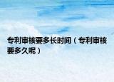 專利審核要多長時間（專利審核要多久呢）