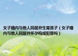 女子婚內(nèi)與他人同居并生育孩子（女子婚內(nèi)與他人同居并懷孕構(gòu)成犯罪嗎）