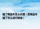 撞了商品車怎么處理（把商品車撞了怎么進行賠償）