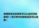 離婚后發(fā)生的債務(wù)可以認(rèn)定共同債務(wù)嗎?（雙方有共同債務(wù)是否可以離婚）