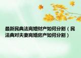 最新民典法離婚財產(chǎn)如何分割（民法典對夫妻離婚房產(chǎn)如何分割）