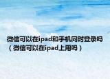 微信可以在ipad和手機(jī)同時登錄嗎（微信可以在ipad上用嗎）