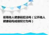 使用他人健康碼犯法嗎（公開他人健康碼構(gòu)成侵權(quán)行為嗎）