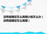 沒(méi)有結(jié)婚證怎么離婚小孩怎么辦（沒(méi)有結(jié)婚證怎么離婚）