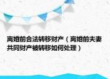 離婚前合法轉(zhuǎn)移財產(chǎn)（離婚前夫妻共同財產(chǎn)被轉(zhuǎn)移如何處理）