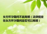 女方懷孕期間不能離婚（法律規(guī)定在女方懷孕期間是否可以離婚）