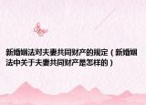 新婚姻法對夫妻共同財產(chǎn)的規(guī)定（新婚姻法中關(guān)于夫妻共同財產(chǎn)是怎樣的）