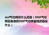 dnf氣功師穿什么武器（DNF氣功師裝備選擇DNF氣功師最強(qiáng)武器是什么）