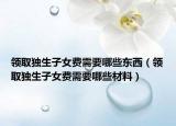 領(lǐng)取獨(dú)生子女費(fèi)需要哪些東西（領(lǐng)取獨(dú)生子女費(fèi)需要哪些材料）
