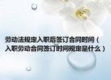 勞動法規(guī)定入職后簽訂合同時間（入職勞動合同簽訂時間規(guī)定是什么）