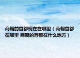 商朝的首都現(xiàn)在在哪里（商朝首都在哪里 商朝的首都在什么地方）