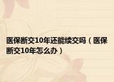 醫(yī)保斷交10年還能續(xù)交嗎（醫(yī)保斷交10年怎么辦）