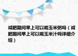 減肥期間早上可以喝玉米粥嗎（減肥期間早上可以喝玉米汁嗎詳細(xì)介紹）